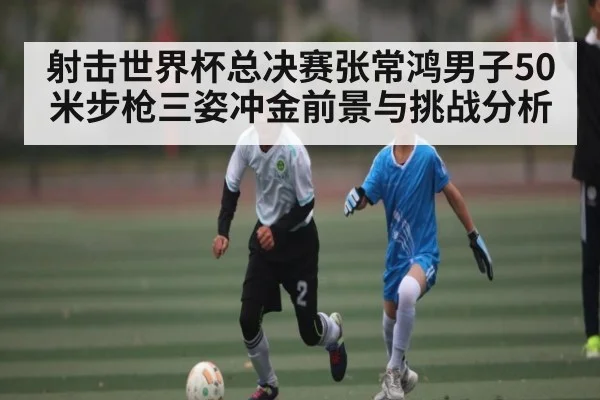 射击世界杯总决赛张常鸿男子50米步枪三姿冲金前景与挑战分析 - kaiyun