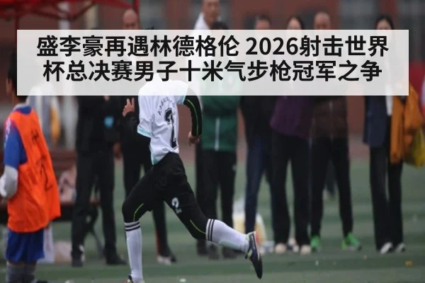 盛李豪再遇林德格伦 2026射击世界杯总决赛男子十米气步枪冠军之争