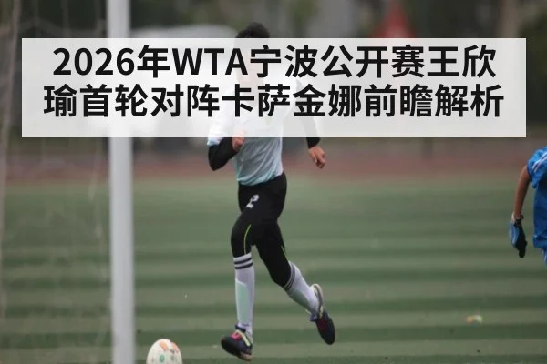 2026年WTA宁波公开赛王欣瑜首轮对阵卡萨金娜前瞻解析