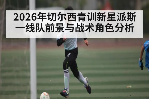 2026年切尔西青训新星派斯一线队前景与战术角色分析